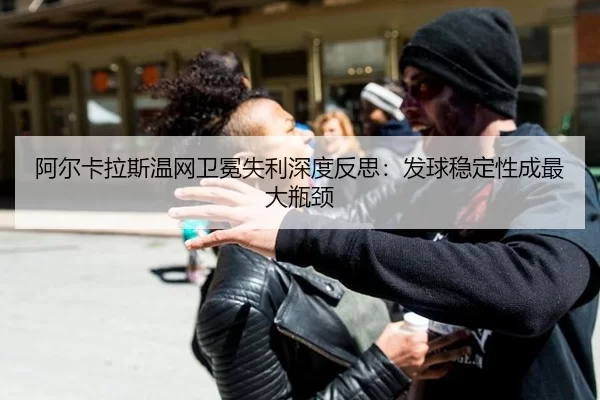 阿尔卡拉斯温网卫冕失利深度反思：发球稳定性成最大瓶颈