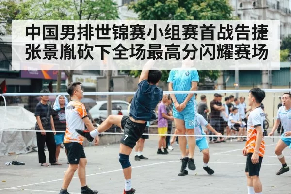 中国男排世锦赛小组赛首战告捷张景胤砍下全场最高分闪耀赛场