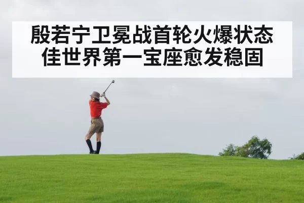 殷若宁卫冕战首轮火爆状态佳世界第一宝座愈发稳固