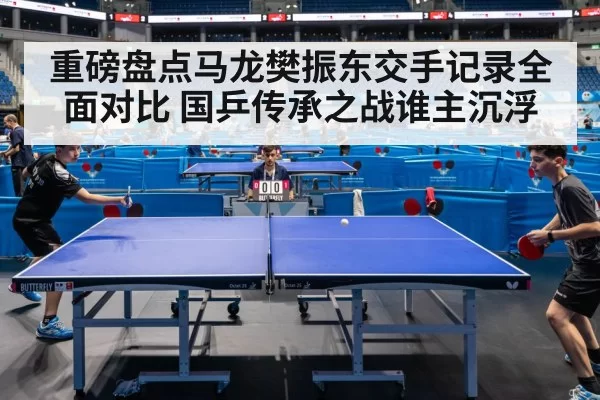 重磅盘点马龙樊振东交手记录全面对比 国乒传承之战谁主沉浮
