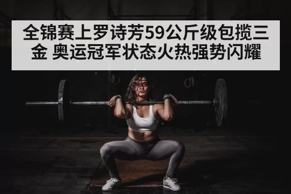 全锦赛上罗诗芳59公斤级包揽三金 奥运冠军状态火热强势闪耀