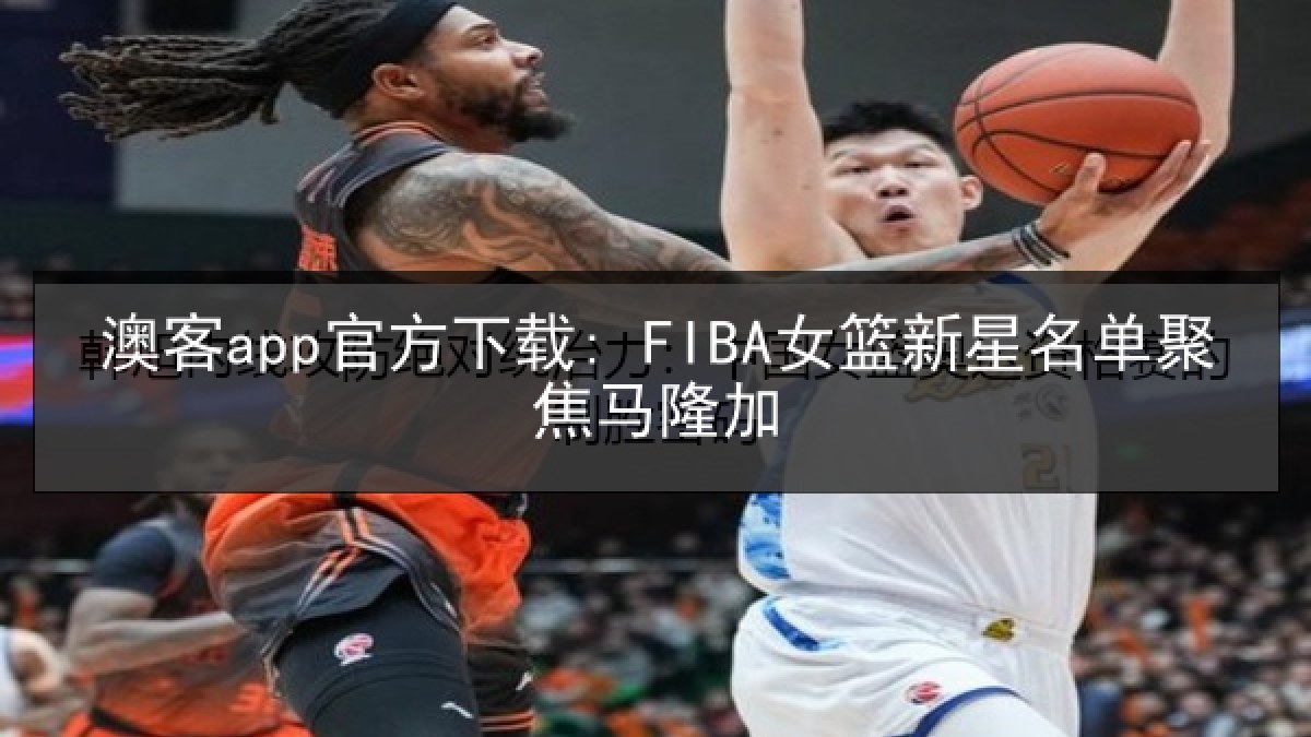 澳客app官方下载: FIBA女篮新星名单聚焦马隆加