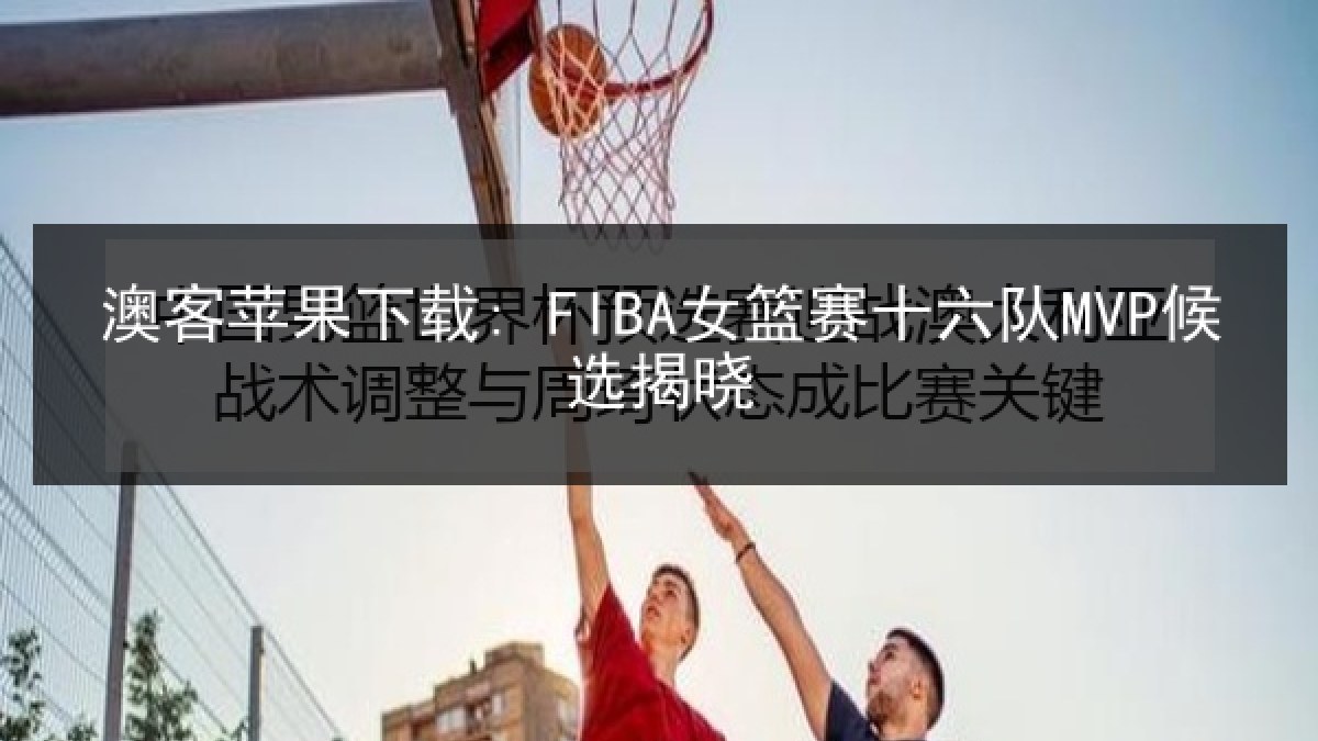 澳客苹果下载: FIBA女篮赛十六队MVP候选揭晓