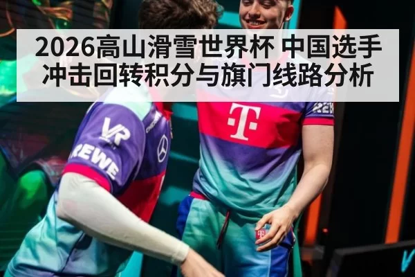 2026高山滑雪世界杯 中国选手冲击回转积分与旗门线路分析
